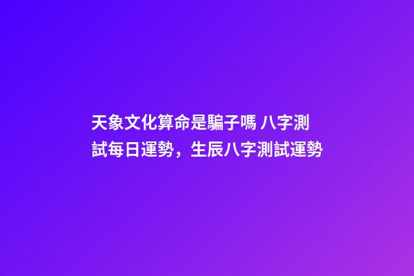 天象文化算命是騙子嗎 八字測試每日運勢，生辰八字測試運勢